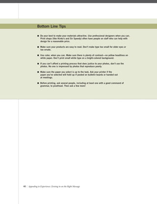 40 | Appealing to Experience: Zeroing in on the Right Message
Bottom Line Tips
 Do your best to make your materials attractive. Use professional designers when you can.
Print shops (like Kinko’s and Sir Speedy) often have people on staff who can help with
design for a reasonable price.
 Make sure your products are easy to read. Don’t make type too small for older eyes or
too ornate.
 Use color, when you can. Make sure there is plenty of contrast—no yellow headlines on
white paper. Don’t print small white type on a bright-colored background.
 If you can’t afford a printing process that does justice to your photos, don’t use the
photos. No one is impressed by photos that reproduce poorly.
 Make sure the paper you select is up to the task. Ask your printer if the
paper you’ve selected will hold up if posted on bulletin boards or handed out
at meetings.
 Before printing, ask several people, including at least one with a good command of
grammar, to proofread. Then ask a few more!
 