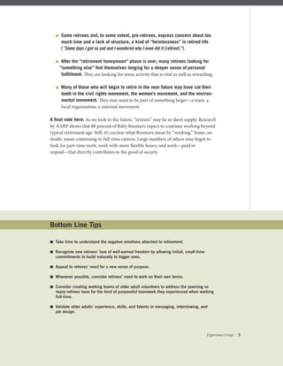  Some retirees and, to some extent, pre-retirees, express concern about too
much time and a lack of structure, a kind of “formlessness” in retired life
(“Some days I got so sad and I wondered why I even did it [retired].”).
 After the “retirement honeymoon” phase is over, many retirees looking for
“something else” ﬁnd themselves longing for a deeper sense of personal
fulﬁllment. They are looking for some activity that is vital as well as rewarding.
 Many of those who will begin to retire in the near future may have cut their
teeth in the civil rights movement, the women’s movement, and the environ-
mental movement. They may want to be part of something larger—a team, a
local organization, a national movement.
A ﬁnal note here: As we look to the future, “retirees” may be in short supply. Research
by AARP shows that 80 percent of Baby Boomers expect to continue working beyond
typical retirement age. Still, it’s unclear what Boomers mean by “working.” Some, no
doubt, mean continuing in full-time careers. Large numbers of others may begin to
look for part-time work, work with more ﬂexible hours, and work—paid or
unpaid—that directly contributes to the good of society.
Bottom Line Tips
 Take time to understand the negative emotions attached to retirement.
 Recognize new retirees’ love of well-earned freedom by allowing initial, small-time
commitments to build naturally to bigger ones.
 Appeal to retirees’ need for a new sense of purpose.
 Whenever possible, consider retirees’ need to work on their own terms.
 Consider creating working teams of older adult volunteers to address the yearning so
many retirees have for the kind of purposeful teamwork they experienced when working
full-time.
 Validate older adults’ experience, skills, and talents in messaging, interviewing, and
job design.
Experience Corps | 5
 