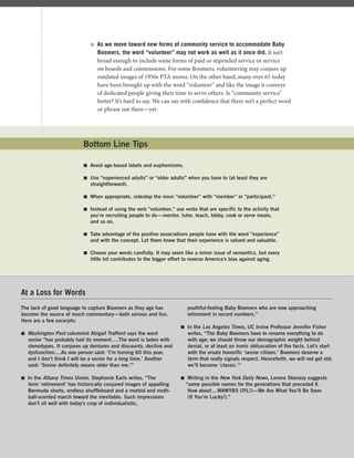 As we move toward new forms of community service to accommodate Baby
Boomers, the word “volunteer” may not work as well as it once did. It isn’t
broad enough to include some forms of paid or stipended service or service
on boards and commissions. For some Boomers, volunteering may conjure up
outdated images of 1950s PTA moms. On the other hand, many over 65 today
have been brought up with the word “volunteer” and like the image it conveys
of dedicated people giving their time to serve others. Is “community service”
better? It’s hard to say. We can say with conﬁdence that there isn’t a perfect word
or phrase out there—yet.
Bottom Line Tips
 Avoid age-based labels and euphemisms.
 Use “experienced adults” or “older adults” when you have to (at least they are
straightforward).
 When appropriate, sidestep the noun “volunteer” with “member” or “participant.”
 Instead of using the verb “volunteer,” use verbs that are specific to the activity that
you’re recruiting people to do—mentor, tutor, teach, lobby, cook or serve meals,
and so on.
 Take advantage of the positive associations people have with the word “experience”
and with the concept. Let them know that their experience is valued and valuable.
 Choose your words carefully. It may seem like a minor issue of semantics, but every
little bit contributes to the bigger effort to reverse America’s bias against aging.
The lack of good language to capture Boomers as they age has
become the source of much commentary—both serious and fun.
Here are a few excerpts:
 Washington Post columnist Abigail Trafford says the word
senior “has probably had its moment….The word is laden with
stereotypes. It conjures up dentures and discounts, decline and
dysfunction….As one person said: ‘I’m turning 60 this year,
and I don’t think I will be a senior for a long time.’ Another
said: ‘Senior deﬁnitely means older than me.’”
 In the Albany Times Union, Stephanie Earls writes, “The
term ‘retirement’ has historically conjured images of appalling
Bermuda shorts, endless shufﬂeboard and a morbid and moth-
ball-scented march toward the inevitable. Such impressions
don’t sit well with today’s crop of individualistic,
youthful-feeling Baby Boomers who are now approaching
retirement in record numbers.”
 In the Los Angeles Times, UC Irvine Professor Jennifer Fisher
writes, “The Baby Boomers have to rename everything to do
with age; we should throw our demographic weight behind
denial, or at least an ironic obfuscation of the facts. Let’s start
with the ersatz honoriﬁc ‘senior citizen.’ Boomers deserve a
term that really signals respect. Henceforth, we will not get old;
we’ll become ‘classic.’”
 Writing in the New York Daily News, Lenore Skenazy suggests
“some possible names for the generations that preceded X.
How about…WAWYBS (IYL!)—We Are What You’ll Be Soon
(If You’re Lucky!).”
At a Loss for Words
 