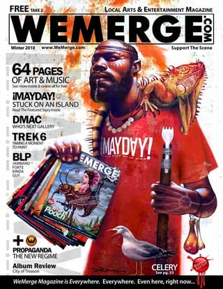 WeMerge Magazine - www.WeMerge.com Support the Scene or There Will Be No Scene to Support a
Winter2010 www.WeMerge.com
FREETAKE2 		 	 	 	 Local Arts & Entertainment Magazine
WeMerge Magazine is Everywhere. Everywhere. Even here, right now...
CELERYSee pg. 53
Support The Scene
PROPAGANDA
tHEnEWrEGIME
Album Review
City of Treason
TREK6Taking a moment
to paint
MAYDAY!
Stuck on an Island
ReadThe Featured Story Inside
64Pages
ofart&musicSee more inside & online all for free
DMACWho’s Next Gallery
!
BLPjamband
forte
kinda
guy
 