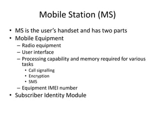 Mobile Station (MS)
• MS is the user’s handset and has two parts
• Mobile Equipment
– Radio equipment
– User interface
– Processing capability and memory required for various
tasks
• Call signalling
• Encryption
• SMS
– Equipment IMEI number
• Subscriber Identity Module
 