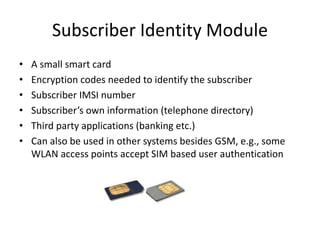 Subscriber Identity Module
• A small smart card
• Encryption codes needed to identify the subscriber
• Subscriber IMSI number
• Subscriber’s own information (telephone directory)
• Third party applications (banking etc.)
• Can also be used in other systems besides GSM, e.g., some
WLAN access points accept SIM based user authentication
 