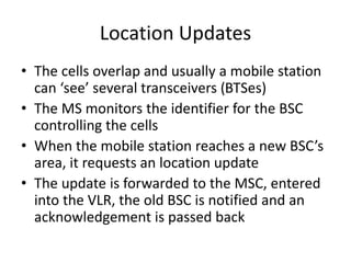 Location Updates
• The cells overlap and usually a mobile station
can ‘see’ several transceivers (BTSes)
• The MS monitors the identifier for the BSC
controlling the cells
• When the mobile station reaches a new BSC’s
area, it requests an location update
• The update is forwarded to the MSC, entered
into the VLR, the old BSC is notified and an
acknowledgement is passed back
 