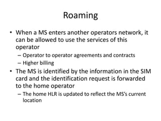 Roaming
• When a MS enters another operators network, it
can be allowed to use the services of this
operator
– Operator to operator agreements and contracts
– Higher billing
• The MS is identified by the information in the SIM
card and the identification request is forwarded
to the home operator
– The home HLR is updated to reflect the MS’s current
location
 
