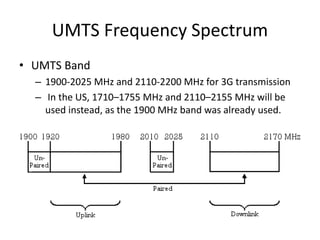 UMTS Frequency Spectrum
• UMTS Band
– 1900-2025 MHz and 2110-2200 MHz for 3G transmission
– In the US, 1710–1755 MHz and 2110–2155 MHz will be
used instead, as the 1900 MHz band was already used.
 