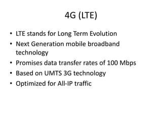 4G (LTE)
• LTE stands for Long Term Evolution
• Next Generation mobile broadband
technology
• Promises data transfer rates of 100 Mbps
• Based on UMTS 3G technology
• Optimized for All-IP traffic
 