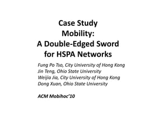 Case Study
Mobility:
A Double-Edged Sword
for HSPA Networks
Fung Po Tso, City University of Hong Kong
Jin Teng, Ohio State University
Weijia Jia, City University of Hong Kong
Dong Xuan, Ohio State University
ACM Mobihoc’10
 