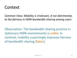Context
54
MobiHoc '10
Common View: Mobility is irrelevant, if not detrimental,
to the fairness in HSPA bandwidth sharing among users
Observation: The bandwidth sharing practice in
stationary HSPA environments is unfair. In
contrast, mobility surprisingly improves fairness
of bandwidth sharing (fairer).
 