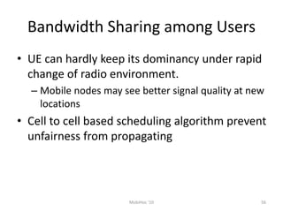 Bandwidth Sharing among Users
• UE can hardly keep its dominancy under rapid
change of radio environment.
– Mobile nodes may see better signal quality at new
locations
• Cell to cell based scheduling algorithm prevent
unfairness from propagating
56
MobiHoc '10
 