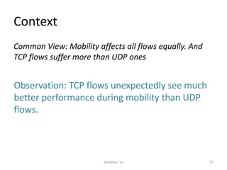 Context
57
MobiHoc '10
Common View: Mobility affects all flows equally. And
TCP flows suffer more than UDP ones
Observation: TCP flows unexpectedly see much
better performance during mobility than UDP
flows.
 