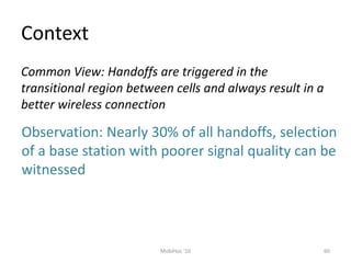 Context
60
MobiHoc '10
Common View: Handoffs are triggered in the
transitional region between cells and always result in a
better wireless connection
Observation: Nearly 30% of all handoffs, selection
of a base station with poorer signal quality can be
witnessed
 