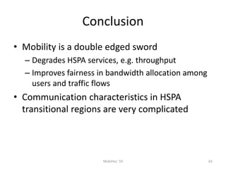 Conclusion
• Mobility is a double edged sword
– Degrades HSPA services, e.g. throughput
– Improves fairness in bandwidth allocation among
users and traffic flows
• Communication characteristics in HSPA
transitional regions are very complicated
MobiHoc '10 63
 
