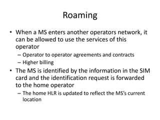 Roaming
• When a MS enters another operators network, it
can be allowed to use the services of this
operator
– Operator to...