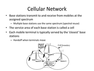 Cellular Network
• Base stations transmit to and receive from mobiles at the
assigned spectrum
– Multiple base stations us...