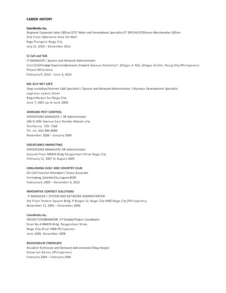 CAREER HISTORY
ComWorks Inc.
Regional Corporate Sales Officer/ZTE Tablet and Smartphone Specialist/IT SPECIALIST/Return Merchandise Officer
2nd Floor Cyberzone Area Sm Mall
Brgy Triangulo Naga City
July 21, 2010 – December 2011
CJ Call and Talk
IT MANAGER / System and Network Administrator
Unit1510PrestigeTowerCondominium, Emerald Avenue (formerly F. Ortigas Jr. Rd), Ortigas Centre, Pasig City (Philippines)
Project Milestone
February 9, 2010 – June 4, 2010
BIG GUY NET CAFÉ
Shop custodian/Internet Café Specialist / System and Network Administrator / Business Development Specialist
Lagrimas Ladies Dorm
Bagumbayan Sur Naga City
June 7, 2007 up to June 2009
SHIROARI PEST CONTROL
OPERATIONS MANAGER / HR Administrator
186-D 20th Avenue East Rembo Makati city
Telefax no. 729- 7166
Tel. no. (02) 484-8006
November 2008 – January 2009
GREATLANES MARKETING
OPERATIONS MANAGER/ HR Administrator
Ground Floor MMCN Bldg Panganiban Drive Naga City
February 12, 2007 to August 2009
CANLUBANG GOLF AND COUNTRY CLUB
On-Call Function Attendant / Guest Associate
Canlubang, CalambaCity,Laguna4028
February 6, 2005 – December 6, 2012
INNOVATIVE CONTACT SOLUTIONS
IT MANAGER / SYSTEM AND NETWORK ADMINISTRATOR
3rd Floor Traders Square Bldg. P Burgos St. Naga City 4400 Naga City (Philippines)
November 11, 2005 – December 2006
ComWorks Inc.
PROJECTCOORDINATOR /IT Enabled Project Coordinator
Door No.4 MMCN Bldg. Panganiban Drive,
Naga City, Bicol 4400 Philippines
June 2006 -December 2006
REDSHOGUN CYBERCAFE
Resident Technician and Network Administrator/Shop Keeper
Grove Los Banos (Philippines)
February 2004 – February 2006
 