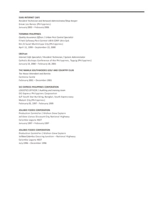 EIJAS INTERNET CAFE
Resident Technician and Network Administrator/Shop Keeper
Grove Los Banos (Philippines)
January 2003 – February 2006
TERMINIX PHILIPPINES
Quality Assurance Officer / Urban Pest Control Specialist
Filtek Safeway Pest Control UBIX CORP. Ubix Cpd.
Km 21 Sucat Muntinlupa City (Philippines)
April 11, 1999 – September 22, 2000
CBCP.net
Internet Cafe Specialist / Resident Technician / System Administrator
Catholic Bishops Conference of the Philippines, Taguig (Philippines)
January 14, 2000 – February 18, 2001
THE MANILA SOUTHWOODS GOLF AND COUNTRY CLUB
Tee House Attendant and Barista
Carmona Cavite
February 2001 – December 2001
DCI EXPRESS PHILIPPINES CORPORATION
LOGISTICS OFFICER / Auditing and training team
DCI Express Philippines Corporation
G/F South Star Building, Bangkal, South Expressway
Makati City (Philippines)
February 05, 1997 - February 1999
JOLLIBEE FOODS CORPORATION
Production Controller / Kitchen Crew Captain
Jollibee Llanas Discount City, National Highway
Calamba Laguna 4027
January 1997 – February 1997
JOLLIBEE FOODS CORPORATION
Production Controller / Kitchen Crew Captain
JollibeeCalamba Crossing Junction – National Highway
Calamba Laguna 4027
July 1996 – December 1996
 