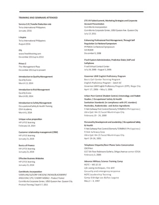 TRAINING AND SEMINARS ATTENDED
Service 2.0|TransferReductionrate
Telus International Philippines
January 2016
I-Aspire
Telus International Philippines
August2016
ITIL
www.freeitiltraining.com
December 2013upto2014
Prince 2
The Management Plaza
December 2013uptopresent
IntroductiontoQualityManagement
QualityGurus
March13, 2014
IntroductiontoRiskManagement
QualityGurus
March09, 2014
IntroductiontoSafetyManagement
OccupationalSafety& HealthTraining
OSH Academy
March6, 2014
Unique value proposition
HPLIFEE-learning
February14, 2014
Customerrelationshipmanagement (CRM)
HPLIFEE-learning
January21,2014
Basics of Finance
HPLIFEE-learning
January21,2014
Effective BusinessWebsites
HPLIFEE-learning
January21,2014
ComWorks Incorporation
SAMSUNG/LG/SONY ERICSON//NOKIA/BLACKBERRY/
KINGCOM/ ZTE/ CHERRY MOBILE- ProductTrainer
ComWorksCorporate Center, 1050 QuezonAve. QuezonCity
ProductTraining/ Sept5-7, 2011
ZTE V9 TabletSummit, MarketingStrategiesandCorporate
Account Presentation
ComWorksIncorporation
ComWorksCorporate Center, 1050 QuezonAve. QuezonCity
July17, 2011
Enhancing Professional Pest Management, ThroughSelf
Regulation1st NationalSymposium
PFPMOA 1stNational Symposium
SHIROARI
December 9, 2008
FIve9 SystemAdministration, Predictive Dialer,VoIPand
Softphone
Five9 Virtual Contact Center
July24, 2006 – August 5,2006
Governor LRAY English Proficiency Program
Basic Call Center Training Program
English Proficiency Program – batch 6C
Governor LRAYEnglishProficiency Program (EPP), Naga City
April 17, 2006 – May 3, 2006
Urban Pest Control (Rodent Control, Entomology and Rodent
Studies / Occupational Safety & Health
Sanitation Standards (in compliance with JFC standars)
Pesticides, Rodenticides and Active Ingredients
FiltekSafewayPest Control(formerlyTERMINIX Philippines)
Ubix Cpd. Km 21 Sucat Muntinlupa City
February 19 - 24, 2000
PersonalityDevelopment andLeadership/ Occupational Safety
& Health
FiltekSafewayPest Control(formerlyTERMINIX Philippines)
Filtek Safeway Corp
Ubix Cpd. Km 21 Sucat Muntinlupa City
April 24-26, 2001
Telephone Etiquette/Best Phone Sales Conversation
CBCP.Net
G57 5th floor RobinsonsGalleria, OrtigasAvenue corner EDSA
February 3, 2000
Advance Military Science Training Camp
ROTC – MS 32-33
Life saving techniques, Fire drill
Casualty and emergency response
ROTC Leadership Training
Camp Eldridge Los Baños Laguna
May 2 – 4, 1997
 