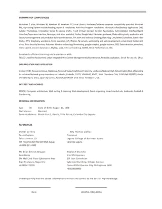 SUMMARY OF COMPETENCIES
Windows 7, Vista, Windows 98, Windows XP, Windows NT, Linux Ubuntu, Hardware/Software computer compatibility specialist Windows
ME, Operating System troubleshooting, repair & installation, Anti-virus Program installation, Microsoft office/desktop application, DOS,
Adobe Photoshop, Interactive Voice Response (IVR), Five9 Virtual Contact Center Application, Administrator Interface/Agent
Interface/Supervisor Interface,Netscape,Anti-Virus specialist, Firefox, Google Map, Filemaker,goldwave, Photoeditingtools, applicationand
leads/listmanagement andpredictive dialeradministration, FTP,VoIPandTechnicalDrawing/Sketching, LAN/WAN& Salesforce,GANT,Fiber
Optic, IPTV, Telephony, wordpress, html, Javascript, API, Phyton, ftp servers, webhosting and web development, email client, Norton Anti
virus, TelusSecurityServices, Actiontec Wirelesstechnology, Penetesting, googleanalytics, google business, SEO, Data extraction,wireshark,
metaspolit, oracle database, MySQL, java, Ethical hacking, AVAYA, NICE Performance, IEX.
Received sufficient training and experience with:
TELCO Lease lineAssessment, UrbanIntegratedPestControl Management& Maintenance,Pesticideapplication, Desk Research, CRM.
ORGANIZATION AND AFFILIATION
LinkedHR#1 ResourcesGroup, HayGroup,Personal Today, KnighthoodFraternity, LosBanos NationalHigh-SchoolEnglishClub, eMarketing
Association Network group members on LinkedIn, Linkedln, CISCO, VMWARE, KMCE, Bicol Chambers Club, DISIPLINA RESPETO, Gracie
University Jiu Jitsu, Quality Gurus, ALISON,CYBRARY and Telus Football Club.
INTEREST AND HOBBIES
MOOC, Computer architecture, Web surfing, E-Learning, Web-development, Event organizing, mixed martial arts, Jeetkundo, football &
Gardening,
PERSONAL INFORMATION
Age : 38 Date of Birth: August 11, 1978
Civil status: Married
Current Address: Block 4 Lot 1, Banlic, Villa Palao, Calamba City Laguna
REFERENCES
Domer De Vera Atty. Thomas Llamas
Team Captain President
Telus Service 2.0 Laguna College of Business & Arts
5th Floor,Market! Market!Mall,Taguig Calamba Laguna
+63906-221-4982
Mr. Brian Ernest Abragan RIzaldy P. Blanche
ComWorks Sitel Philippines
SM Mall 2nd Floor Cyberzone Area 2/F Eton Corinthian
Brgy Triangulo, Naga City Cyberpod Building, Ortigas Avenue
+639204221799 Corner EDSA Quezon City, Philippines 1600
+63028600000
I hereby certify that the above information are true and correct to the best of my knowledge.
Date JASON L. DELA LUNA
 