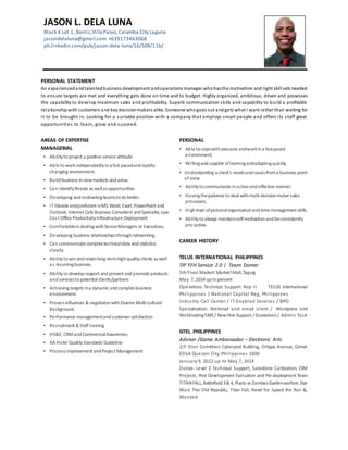 PERSONAL STATEMENT
An experiencedandtalentedbusiness development andoperations manager whohasthe motivation and right skill sets needed
to ensure targets are met and everything gets done on time and to budget. Highly organized, ambitious, driven and possesses
the capability to develop maximum sales and profitability. Superb communication skills and capability to build a profitable
relationshipwith customers and keydecisionmakers alike. Someone whogoes out andgets what I want rather than waiting for
it to be brought in. Looking for a suitable position with a company that employs smart people and offers its staff great
opportunities to learn, grow and succeed.
AREAS OF EXPERTISE
MANAGERIAL
PERSONAL
▪ Able tocopewithpressure andworkina fastpaced
environment.
▪ Willingandcapable oflearningandadaptingquickly.
▪ Understanding aclient’s needsandissuesfroma business point
of view.
▪ Abilitytocommunicate inaclearandeffective manner.
▪ Havingthepatience todeal withmulti decisionmaker sales
processes.
▪ Highlevel ofpersonalorganisationandtime management skills.
▪ Abilitytoalways maintainself-motivationandbeconsistently
pro-active.
CAREER HISTORY
TELUS INTERNATIONAL PHILIPPINES
TIP FFH Service 2.0 | Team Domer
5th Floor,Market! Market!Mall,Taguig
May 7, 2014 uptopresent
Operations Technical Support Rep II TELUS International
Philippines | National Capital Reg, Philippines
Industry: Call Center / IT-Enabled Services / BPO
Specialization: Webmail and email client / Wordpress and
WebhostingSME/ NewHire Support /Escalations/ Admin Task
SITEL PHILIPPINES
Adviser /Game Ambassador – Electronic Arts
2/F Eton Corinthian Cyberpod Building, Ortigas Avenue, Corner
EDSA Quezon City, Philippines 1600
January 9, 2012 up to May 7, 2014
Duties: Level 2 Technical Support, Salesforce Calibration, CSM
Projects, Post Development Evaluation and Pre-deployment Team
TITANFALL,Battlefield3& 4, Plants vs ZombiesGardenwarfare,Star
Wars The Old Republic, Titan Fall, Need for Speed the Run &,
Wanted
JASON L. DELA LUNA
Block 4 Lot 1, Banlic,VillaPalao,Calamba City Laguna
jasondelaluna@gmail.com +639173463068
ph.linkedin.com/pub/jason-dela-luna/16/509/11b/
▪ Abilitytoproject a positive service attitude
▪ Able toworkindependentlyinafast pacedandrapidly
changing environment.
▪ Buildbusiness innewmarkets andareas.
▪ Can identifythreats as wellasopportunities.
▪ Developing andmotivatingteamstodobetter.
▪ IT literate andproficient inMS Word, Excel,PowerPoint and
Outlook, Internet Café Business Consultant andSpecialist, Low
Cost Office ProductivityInfrastructure Deployment
▪ ComfortableindealingwithSeniorManagers or Executives.
▪ Developing business relationshipsthroughnetworking.
▪ Can communicate complex technicaldata andstatistics
clearly.
▪ Abilitytowinandretainlong-termhighqualityclients aswell
as recurringbusiness.
▪ Abilitytodeveloprapport andpresent andpromote products
andservicestopotential clients/partners
▪ Achieving targets ina dynamic andcomplex business
environment.
▪ Proveninfluencer & negotiator withDiverse Multi-cultural
Background.
▪ Performance managementandcustomer satisfaction
▪ Recruitment & Staff training
▪ HS&E, CRMandCommercialAwareness
▪ AA Hotel QualityStandards Guideline
▪ Processimprovement andProject Management
 