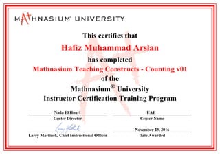 This certifies that
Hafiz Muhammad Arslan
has completed
Mathnasium Teaching Constructs - Counting v01
of the
Mathnasium University®
Instructor Certification Training Program
Nada El Houri
Center Director
UAE
Center Name
Larry Martinek, Chief Instructional Officer
November 23, 2016
Date Awarded
 