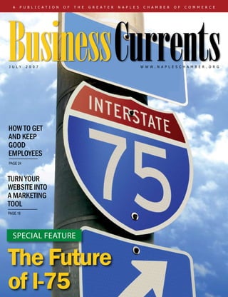 Visit Us Online at www.napleschamber.org I Business Currents I JULY 2007 
a p u b l i c a t i o n o f t h e g r e a t e r n a p l e s c h a m b e r o f c o m m e r c e
J u L Y 2 0 0 7
turn your
website into
a marketing
tool
page 18
how to get
and keep
good
employees
page 24
The Future
of I-75
special feature
BusinessCurrentsw w w . n a p l e s c h a m b e r . o r g
 