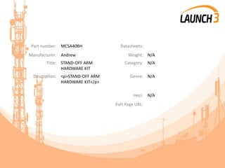 Part number: MCSA40BH Datasheets:
Manufacturer: Andrew Weight: N/A
Title: STAND-OFF ARM
HARDWARE KIT
Category: N/A
Description: <p>STAND-OFF ARM
HARDWARE KIT</p>
Genre: N/A
Heci: N/A
Part Page URL:
 