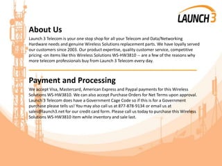 About Us
Launch 3 Telecom is your one stop shop for all your Telecom and Data/Networking
Hardware needs and genuine Wireless Solutions replacement parts. We have loyally served
our customers since 2003. Our product expertise, quality customer service, competitive
pricing -on items like this Wireless Solutions WS-HW3810 -- are a few of the reasons why
more telecom professionals buy from Launch 3 Telecom every day.
_______________________________________
Payment and Processing
We accept Visa, Mastercard, American Express and Paypal payments for this Wireless
Solutions WS-HW3810. We can also accept Purchase Orders for Net Terms upon approval.
Launch 3 Telecom does have a Government Cage Code so if this is for a Government
purchase please tells us! You may also call us at 877-878-9134 or email us at
sales@launch3.net for our credit card form. Please call us today to purchase this Wireless
Solutions WS-HW3810 item while inventory and sale last.
 