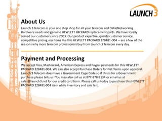 About Us
Launch 3 Telecom is your one stop shop for all your Telecom and Data/Networking
Hardware needs and genuine HEWLETT PACKARD replacement parts. We have loyally
served our customers since 2003. Our product expertise, quality customer service,
competitive pricing -on items like this HEWLETT PACKARD 228481-004 -- are a few of the
reasons why more telecom professionals buy from Launch 3 Telecom every day.
_______________________________________
Payment and Processing
We accept Visa, Mastercard, American Express and Paypal payments for this HEWLETT
PACKARD 228481-004. We can also accept Purchase Orders for Net Terms upon approval.
Launch 3 Telecom does have a Government Cage Code so if this is for a Government
purchase please tells us! You may also call us at 877-878-9134 or email us at
sales@launch3.net for our credit card form. Please call us today to purchase this HEWLETT
PACKARD 228481-004 item while inventory and sale last.
 