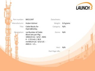 Part number: 84211347 Datasheets:
Manufacturer: Huber+Suhner Weight: 0.0 grams
Title: Cable Blocks for
Hybrid&hellip;
Category: N/A
Description: <p>Number of Cable
Block Sets per Pkg -
10MLCH (1) - 6/12 - AWG
6 - 1.53 Inch | 38.9
mmMLCH (2) - 6/12 LIC -
AWG 6 - 1.5...
Genre: N/A
Heci: N/A
Part Page URL:
 