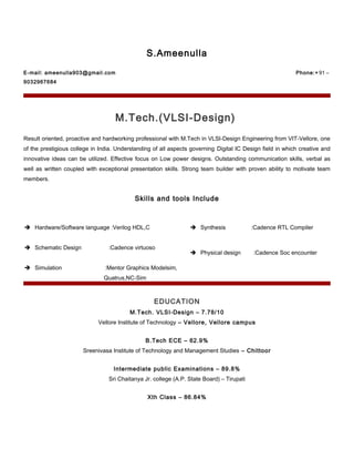 S.Ameenulla
E-mail: ameenulla903@gmail.com Phone:+ 91 –
9032967684
M.Tech.(VLSI-Design)
Result oriented, proactive and hardworking professional with M.Tech in VLSI-Design Engineering from VIT-Vellore, one
of the prestigious college in India. Understanding of all aspects governing Digital IC Design field in which creative and
innovative ideas can be utilized. Effective focus on Low power designs. Outstanding communication skills, verbal as
well as written coupled with exceptional presentation skills. Strong team builder with proven ability to motivate team
members.
Skills and tools Include
 Hardware/Software language :Verilog HDL,C  Synthesis :Cadence RTL Compiler
 Schematic Design :Cadence virtuoso
 Physical design :Cadence Soc encounter
 Simulation :Mentor Graphics Modelsim,
Quatrus,NC-Sim
----
EDUCATION
M.Tech. VLSI-Design – 7.78/10
Vellore Institute of Technology – Vellore, Vellore campus
B.Tech ECE – 62.9%
Sreenivasa Institute of Technology and Management Studies – Chittoor
Intermediate public Examinations – 89.8%
Sri Chaitanya Jr. college (A.P. State Board) – Tirupati
Xth Class – 86.84%
 