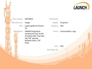 Part number: GECLB62A Datasheets:
Manufacturer: Harger Weight: 0.2 grams
Title: Lug/Long Barrel Comp 6
Ga
Category: N/A
Description: HARGER long barrel
compression lug. For #6
stranded cable. Two hole
lug, 5/8" spacing
between holes. 1/4"
holes.
Genre: Consumables / Lugs
Heci: N/A
Part Page URL:
 
