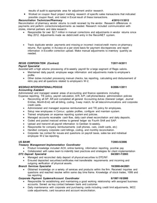 results of audit to appropriate area for adjustment and/or research.
 Worked on coupon fraud project involving research of specific sales transactions that indicated
possible coupon fraud, and noted in Excel result of these transactions.
Reconciliation Technician/Pharmacy 4/2012-11/2012
Reconciliation of pharmacy vendor returns to credit received by the vendor. Research differences in
payments and perform corrections/adjustments as needed. Research included communication with
stores, internal partners and data research.
 Responsible for over $2.7 million in manual corrections and adjustments in vendor returns since
May 2012. Adjustments made via debit/credit entry in the ReconNET system.
 Track duplicate vendor payments and missing or incorrect invoice/credit memo on pharmacy
returns. Run queries in Access on a per store basis for payment discrepancies and report
information in Excelfor correction upload. Make manual adjustments to inventory quantity as
needed.
REGIS CORPORATION (Contract) 7/2011-9/2011
Payroll Specialist
Assisted with a high volume processing of bi-weekly payroll for a large segment of Regis salons.
 Maintained daily payroll, employee wage information and adjustments made to employee’s
profile.
 Other duties included processing manual checks, tax reporting, calculating and disbursement of
retro pay and all questions related to employee’s W-2.
MEDRAD INTERVENTIONAL/POSSIS 8/2006-1/2011
Accounting Assistant
Administered and managed several areas of accounting and finance operations including:
Expense reporting, T/E policy, payroll calculation, A/R, A/P, cell phone/device administration policies
 Reconciling all AP, AR and completed all general Accounting duties (General Ledger, Journal
Entries, Month-End) will all billing, coding, 3-way match, for all telecommunications and corporate
credit cards.
 Administered and managed expense reimbursement and T/E policy for employees.
 Setup new employees in Concur, update profiles, configure and maintain system.
 Trained employees on expense reporting system and policies.
 Managed accounts receivable cash flow, daily cash sheet reconciliation and daily deposits.
 Coded and posted invoiced entries to general ledger via Fourth Shift and SAP.
 Upload and transmit all payroll information to Ceridian bi-weekly.
 Responsible for company reimbursements (cell phones, cars, credit cards, etc)
 Handled company corporate card billings, coding, and monthly reconciliation.
 Corporate tax contact for issues and questions on payroll taxes, sales tax and individual
employee W-2 tax reporting.
US BANK 7/2003-5/2006
Treasury Management Implementation Coordinator
 Product knowledge included ACH, online banking, information reporting, positive pay
 Collaborated with sales team to indentify best practices and strategies for client implementation
DTC Deposit Specialist 04/2001-7/2003
 Managed and reconciled daily deposit of physical securities to DTC/NY.
 Ensured deposited securities/certificates met transferable requirements and incoming and
outgoing verification of physical assets.
Branch Services Specialist 10/2000-04/2001
 Obtained knowledge on a variety of services and products within the firm. Received inquiries and
questions and reached resolve within same day time frame. Knowledge of stock trades, 1099 and
tax reporting.
Corporate Payment Systems/Account Coordinator 6/1997-10/2000
 Responsible for establishing and maintaining a good working relationship with assigned business
accounts. Served as key contact between bank and customer.
 Daily maintenance with corporate and purchasing cards including credit limit adjustments, MCC
code adjustments, card issuance and account reconciliation.
 