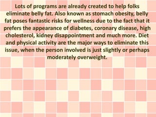 Lots of programs are already created to help folks
 eliminate belly fat. Also known as stomach obesity, belly
fat poses fantastic risks for wellness due to the fact that it
prefers the appearance of diabetes, coronary disease, high
 cholesterol, kidney disappointment and much more. Diet
 and physical activity are the major ways to eliminate this
issue, when the person involved is just slightly or perhaps
                  moderately overweight.
 