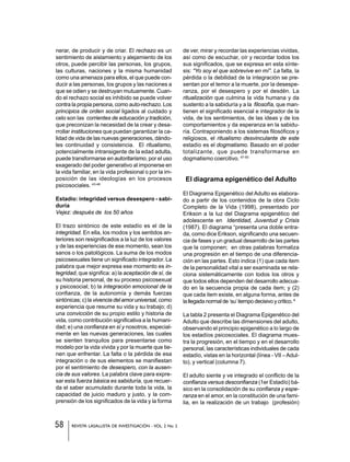 58 REVISTA LASALLISTA DE INVESTIGACIÓN - VOL. 2 No. 2
nerar, de producir y de criar. El rechazo es un
sentimiento de aislamiento y alejamiento de los
otros, puede percibir las personas, los grupos,
las culturas, naciones y la misma humanidad
como una amenaza para ellos, el que puede con-
ducir a las personas, los grupos y las naciones a
que se odien y se destruyan mutuamente. Cuan-
do el rechazo social es inhibido se puede volver
contra la propia persona, como auto-rechazo. Los
principios de orden social ligados al cuidado y
celo son las corrientes de educación y tradición,
que preconizan la necesidad de la crear y desa-
rrollar instituciones que puedan garantizar la ca-
lidad de vida de las nuevas generaciones, dándo-
les continuidad y consistencia. El ritualismo,
potencialmente intransigente de la edad adulta,
puede transformarse en autoritarismo, por el uso
exagerado del poder generativo al imponerse en
la vida familiar, en la vida profesional o por la im-
posición de las ideologías en los procesos
psicosociales. 43-46
Estadío: integridad versus desespero - sabi-
duría
Vejez: después de los 50 años
El trazo sintónico de este estadío es el de la
integridad. En ella, los modos y los sentidos an-
teriores son resignificados a la luz de los valores
y de las experiencias de ese momento, sean los
sanos o los patológicos. La suma de los modos
psicosexuales tiene un significado integrador. La
palabra que mejor expresa ese momento es in-
tegridad, que significa: a) la aceptación de sí, de
su historia personal, de su proceso psicosexual
y psicosocial; b) la integración emocional de la
confianza, de la autonomía y demás fuerzas
sintónicas; c) la vivencia del amor universal, como
experiencia que resume su vida y su trabajo; d)
una convicción de su propio estilo y historia de
vida, como contribución significativa a la humani-
dad; e) una confianza en sí y nosotros, especial-
mente en las nuevas generaciones, las cuales
se sienten tranquilos para presentarse como
modelo por la vida vivida y por la muerte que tie-
nen que enfrentar. La falta o la pérdida de esa
integración o de sus elementos se manifiestan
por el sentimiento de desespero, con la ausen-
cia de sus valores. La palabra clave para expre-
sar esta fuerza básica es sabiduría, que recuer-
da el saber acumulado durante toda la vida, la
capacidad de juicio maduro y justo, y la com-
prensión de los significados de la vida y la forma
de ver, mirar y recordar las experiencias vividas,
así como de escuchar, oír y recordar todos los
sus significados, que se expresa en esta sínte-
sis: “Yo soy el que sobrevive en mí”. La falta, la
pérdida o la debilidad de la integración se pre-
sentan por el temor a la muerte, por la desespe-
ranza, por el desespero y por el desdén. La
ritualización que culmina la vida humana y da
sustento a la sabiduría y a la filosofía, que man-
tienen el significado esencial e integrador de la
vida, de los sentimientos, de las ideas y de los
comportamientos y da esperanza en la sabidu-
ría. Contraponiendo a los sistemas filosóficos y
religiosos, el ritualismo desvinculante de este
estadío es el dogmatismo. Basado en el poder
totalizante, que puede transformarse en
dogmatismo coercitivo. 47-50
El diagrama epigenético del Adulto
El Diagrama Epigenético del Adulto es elabora-
do a partir de los contenidos de la obra Ciclo
Completo de la Vida (1998), presentado por
Erikson a la luz del Diagrama epigenético del
adolescente en Identidad, Juventud y Crisis
(1987). El diagrama “presenta una doble entra-
da, como dice Erikson, significando una secuen-
cia de fases y un gradual desarrollo de las partes
que la componen; en otras palabras formaliza
una progresión en el tiempo de una diferencia-
ción en las partes. Esto indica (1) que cada item
de la personalidad vital a ser examinada se rela-
ciona sistemáticamente con todos los otros y
que todos ellos dependen del desarrollo adecua-
do en la secuencia propia de cada item; y (2)
que cada item existe, en alguna forma, antes de
la llegada normal de ‘su’ tiempo decisivo y crítico. 6
La tabla 2 presenta el Diagrama Epigenético del
Adulto que describe las dimensiones del adulto,
observando el principio epigenético a lo largo de
los estadíos psicosociales. El diagrama mues-
tra la progresión, en el tiempo y en el desarrollo
personal, las características individuales de cada
estadío, vistas en la horizontal (línea - VII –Adul-
to), y vertical (columna 7).
El adulto siente y ve integrado el conflicto de la
confianza versus desconfianza (1er Estadío) bá-
sico en la consolidación de su confianza y espe-
ranza en el amor, en la constitución de una fami-
lia, en la realización de un trabajo (profesión)
 