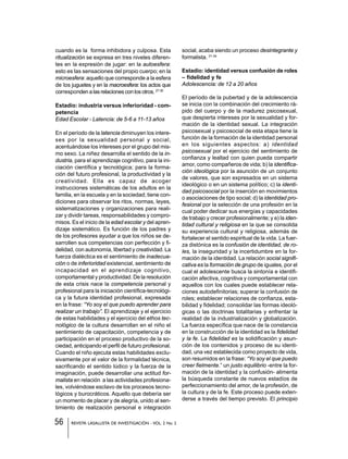 56 REVISTA LASALLISTA DE INVESTIGACIÓN - VOL. 2 No. 2
cuando es la forma inhibidora y culposa. Esta
ritualización se expresa en tres niveles diferen-
tes en la expresión de jugar: en la autoesfera:
esto es las sensaciones del propio cuerpo; en la
microesfera: aquello que corresponde a la esfera
de los juguetes y en la macroesfera: los actos que
corresponden a las relaciones con los otros.27-30
Estadío: industria versus inferioridad - com-
petencia
Edad Escolar - Latencia: de 5-6 a 11-13 años
En el período de la latencia diminuyen los intere-
ses por la sexualidad personal y social,
acentuándose los intereses por el grupo del mis-
mo sexo. La niñez desarrolla el sentido de la in-
dustria, para el aprendizaje cognitivo, para la ini-
ciación científica y tecnológica; para la forma-
ción del futuro profesional, la productividad y la
creatividad. Ella es capaz de acoger
instrucciones sistemáticas de los adultos en la
familia, en la escuela y en la sociedad; tiene con-
diciones para observar los ritos, normas, leyes,
sistematizaciones y organizaciones para reali-
zar y dividir tareas, responsabilidades y compro-
misos. Es el inicio de la edad escolar y del apren-
dizaje sistemático. Es función de los padres y
de los profesores ayudar a que los niños se de-
sarrollen sus competencias con perfección y fi-
delidad, con autonomía, libertad y creatividad. La
fuerza dialéctica es el sentimiento de inadecua-
ción o de inferioridad existencial, sentimiento de
incapacidad en el aprendizaje cognitivo,
comportamental y productividad. De la resolución
de esta crisis nace la competencia personal y
profesional para la iniciación científica-tecnológi-
ca y la futura identidad profesional, expresada
en la frase: “Yo soy el que puedo aprender para
realizar un trabajo”. El aprendizaje y el ejercicio
de estas habilidades y el ejercicio del ethos tec-
nológico de la cultura desarrollan en el niño el
sentimiento de capacitación, competencia y de
participación en el proceso productivo de la so-
ciedad, anticipando el perfil de futuro profesional.
Cuando el niño ejecuta estas habilidades exclu-
sivamente por el valor de la formalidad técnica,
sacrificando el sentido lúdico y la fuerza de la
imaginación, puede desarrollar una actitud for-
malista en relación a las actividades profesiona-
les, volviéndose esclavo de los procesos tecno-
lógicos y burocráticos. Aquello que debería ser
un momento de placer y de alegría, unido al sen-
timiento de realización personal e integración
social, acaba siendo un proceso desintegrante y
formalista. 31-34
Estadío: identidad versus confusión de roles
– fidelidad y fe
Adolescencia: de 12 a 20 años
El período de la pubertad y de la adolescencia
se inicia con la combinación del crecimiento rá-
pido del cuerpo y de la madurez psicosexual,
que despierta intereses por la sexualidad y for-
mación de la identidad sexual. La integración
psicosexual y psicosocial de esta etapa tiene la
función de la formación de la identidad personal
en los siguientes aspectos: a) identidad
psicosexual por el ejercicio del sentimiento de
confianza y lealtad con quien pueda compartir
amor, como compañeros de vida; b) la identifica-
ción ideológica por la asunción de un conjunto
de valores, que son expresados en un sistema
ideológico o en un sistema político; c) la identi-
dad psicosocial por la inserción en movimientos
o asociaciones de tipo social; d) la identidad pro-
fesional por la selección de una profesión en la
cual poder dedicar sus energías y capacidades
de trabajo y crecer profesionalmente; y e) la iden-
tidad cultural y religiosa en la que se consolida
su experiencia cultural y religiosa, además de
fortalecer el sentido espiritual de la vida. La fuer-
za distónica es la confusión de identidad, de ro-
les, la inseguridad y la incertidumbre en la for-
mación de la identidad. La relación social signifi-
cativa es la formación de grupo de iguales, por el
cual el adolescente busca la sintonía e identifi-
cación afectiva, cognitiva y comportamental con
aquellos con los cuales puede establecer rela-
ciones autodefinitorias; superar la confusión de
roles; establecer relaciones de confianza, esta-
bilidad y fidelidad; consolidar las formas ideoló-
gicas o las doctrinas totalitarias y enfrentar la
realidad de la industrialización y globalización.
La fuerza específica que nace de la constancia
en la construcción de la identidad es la fidelidad
y la fe. La fidelidad es la solidificación y asun-
ción de los contenidos y proceso de su identi-
dad, una vez establecida como proyecto de vida,
son resumidos en la frase: “Yo soy el que puedo
creer fielmente.” un justo equilibrio -entre la for-
mación de la identidad y la confusión- alimenta
la búsqueda constante de nuevos estadíos de
perfeccionamiento del amor, de la profesión, de
la cultura y de la fe. Este proceso puede exten-
derse a través del tiempo previsto. El principio
 
