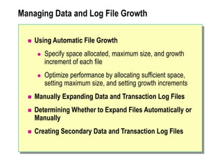 Managing Data and Log File Growth
 Using Automatic File Growth
 Specify space allocated, maximum size, and growth
increment of each file
 Optimize performance by allocating sufficient space,
setting maximum size, and setting growth increments
 Manually Expanding Data and Transaction Log Files
 Determining Whether to Expand Files Automatically or
Manually
 Creating Secondary Data and Transaction Log Files
 
