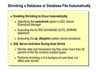 Shrinking a Database or Database File Automatically
 Enabling Shrinking to Occur Automatically
 Specifying the autoshrink option in SQL Server
Enterprise Manager
 Executing the ALTER DATABASE AUTO_SHRINK
statement
 Executing the sp_dboption system stored procedure
 SQL Server Activities During Auto Shrink
 Shrinks data and transaction log files when more than 25
percent of the file contains unused space
 Performs shrinking in the background and does not
affect user activity
 