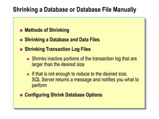 Shrinking a Database or Database File Manually
 Methods of Shrinking
 Shrinking a Database and Data Files
 Shrinking Transaction Log Files
 Shrinks inactive portions of the transaction log that are
larger than the desired size
 If that is not enough to reduce to the desired size,
SQL Server returns a message and notifies you what to
perform
 Configuring Shrink Database Options
 