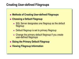 Creating User-defined Filegroups
 Methods of Creating User-defined Filegroups
 Choosing a Default Filegroup
 SQL Server designates one filegroup as the default
filegroup
 Default filegroup is set to primary filegroup
 Change the primary default filegroup if you create
user-defined filegroups
 Sizing the Primary Default Filegroup
 Viewing Filegroup Information
 