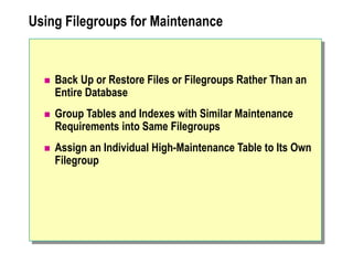Using Filegroups for Maintenance
 Back Up or Restore Files or Filegroups Rather Than an
Entire Database
 Group Tables and Indexes with Similar Maintenance
Requirements into Same Filegroups
 Assign an Individual High-Maintenance Table to Its Own
Filegroup
 
