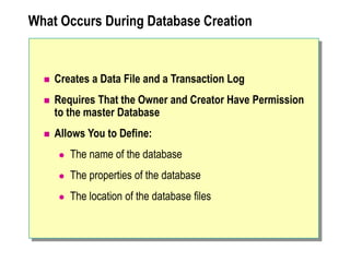 What Occurs During Database Creation
 Creates a Data File and a Transaction Log
 Requires That the Owner and Creator Have Permission
to the master Database
 Allows You to Define:
 The name of the database
 The properties of the database
 The location of the database files
 