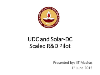 UDC and Solar-DC
Scaled R&D Pilot
Presented by: IIT Madras
1st June 2015
 