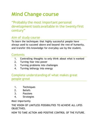 Mind Change course
“Probably the most important personal
development toolsavailable in the twenty first
century”
Aim of study course
To learn the techniques that highly successful people have
always used to succeed above and beyond the rest of humanity,
and transfer this knowledge for everyday use by the student.
Contents
1. Controlling thoughts to only think about what is wanted
2. Turning fear into power
3. Turning problems into challenges
4. Turning lethargy into energy
Complete understanding of what makes great
people great
1. Techniques
2. Beliefs
3. Passions
4. Strategies
Most importantly
THE VISION OF LIMITLESS POSSIBILITIES TO ACHIEVE ALL LIFES
OBJECTIVES.
HOW TO TAKE ACTION AND POSITIVE CONTROL OF THE FUTURE.
 
