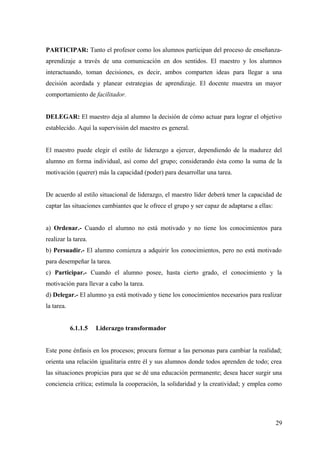 PARTICIPAR: Tanto el profesor como los alumnos participan del proceso de enseñanza-
aprendizaje a través de una comunicación en dos sentidos. El maestro y los alumnos
interactuando, toman decisiones, es decir, ambos comparten ideas para llegar a una
decisión acordada y planear estrategias de aprendizaje. El docente muestra un mayor
comportamiento de facilitador.


DELEGAR: El maestro deja al alumno la decisión de cómo actuar para lograr el objetivo
establecido. Aquí la supervisión del maestro es general.


El maestro puede elegir el estilo de liderazgo a ejercer, dependiendo de la madurez del
alumno en forma individual, así como del grupo; considerando ésta como la suma de la
motivación (querer) más la capacidad (poder) para desarrollar una tarea.


De acuerdo al estilo situacional de liderazgo, el maestro líder deberá tener la capacidad de
captar las situaciones cambiantes que le ofrece el grupo y ser capaz de adaptarse a ellas:


a) Ordenar.- Cuando el alumno no está motivado y no tiene los conocimientos para
realizar la tarea.
b) Persuadir.- El alumno comienza a adquirir los conocimientos, pero no está motivado
para desempeñar la tarea.
c) Participar.- Cuando el alumno posee, hasta cierto grado, el conocimiento y la
motivación para llevar a cabo la tarea.
d) Delegar.- El alumno ya está motivado y tiene los conocimientos necesarios para realizar
la tarea.


            6.1.1.5   Liderazgo transformador


Este pone énfasis en los procesos; procura formar a las personas para cambiar la realidad;
orienta una relación igualitaria entre él y sus alumnos donde todos aprenden de todo; crea
las situaciones propicias para que se dé una educación permanente; desea hacer surgir una
conciencia crítica; estimula la cooperación, la solidaridad y la creatividad; y emplea como




                                                                                             29
 