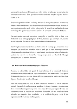 y a Jesucristo enviado por Él para salvar a todos, misión salvadora que las marianitas las
concretamos en “tantas” tareas apostólicas “cuantos corazones afligidos hay en el mundo”
(Const. Nº 8).


Este ideario pretende orientar, unificar y dar sentido al conjunto de tareas existentes en
nuestra Provincia de Ecuador; ser el punto referente obligado para todo lo que se proyecte
y programe, constituirse en la mística e inspiración de la acción evangelizadora de toda
marianita y obra apostólica que continúe la misión de Jesús en la construcción del Reino.


Hay que destacar que este instrumento pedagógico y estratégico tiene su base o su
fundamento en el liderazgo pedagógico de Jesús, liderazgo que constituyó para, nuestra
Madre fundadora, Mercedes de Jesús Molina un modelo de vida a seguir.


En este capítulo iniciaremos destacando el o los estilos de liderazgo que Jesús utiliza en su
pedagogía, ya sea con sus discípulos o con la gente que lo sigue, para luego con este
referido desembocar en los principios en que el ideario educativo marianita se fundamenta,
y cómo este, asociado con otros estilos pedagógicos puede ser un referente de liderazgo
pedagógico para los maestros marianitas.




 4.1 Jesús como Modelo de Liderazgo para el Docente


Jesucristo ha sido el líder más grande de toda la historia de la humanidad. Desde su
nacimiento en un establo de Belén, hasta su muerte en la cruz del Calvario. Vivió apenas
33 años sobre esta tierra, pero fue tiempo suficiente para completar la obra de redención y
dejarnos el modelo del verdadero liderazgo.

Entre las características del éxito de Jesús como líder, tenemos: a) fue un líder que
estimuló el aprendizaje inteligente, a sus seguidores b) siempre vio y trató a los integrantes
de su comunidad como personas y nunca como “seres divinos”, que a pesar de todas sus
limitaciones físicas y morales que presentaban, cumplieron con las responsabilidades
asignadas para las cuales fuero capacitados y c) su modelo de liderazgo a pesar de los
siglos transcurridos tiene hoy mucha vigencia.


                                                                                            52
 