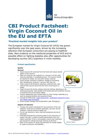 Source: CBI Market Information Database • URL: www.cbi.eu • Contact: marketintel@cbi.eu • www.cbi.eu/disclaimer
Source: Nutiva
Source: Examiner
CBI Product Factsheet:
Virgin Coconut Oil in
the EU and EFTA
‘Practical market insights into your product’
The European market for Virgin Coconut Oil (VCO) has grown
significantly over the past years, driven by the increasing
attention that European consumers are paying to healthier
diets. New evidence on the medicinal properties of VCO and its
possible effect on fighting diabetes also offer opportunities for
developing country (DC) exporters in niche markets.
Product specification
Quality
General
 Virgin Coconut Oil is derived from the fresh and mature kernel
(flesh) of the coconut.
 Make sure that the raw material (i.e. coconut) is at the right
maturity (partially or completely brown). The coconut should
be cleaned of metals, dirt and other foreign material.
 Ensure proper extraction conditions: dosage of processing
aids, temperature, pressure / vacuum, flow rate, etc.
 Virgin Coconut Oil should be colourless, sediment free, with
natural fresh coconut scent and free from rancid odours or
tastes.
 Virgin Coconut Oil cannot undergo chemical refining, bleaching or de-
odorising processes. Good quality VCO should taste and smell like coconut;
it should be fine oil and easily melted.
 Prevent adulteration and contamination by other foreign materials (e.g.
dust) by keeping facilities and equipment clean.
 Consult the FAO Guide: Virgin Coconut Oil – production manual for micro-
and village-scale processing.
 Ensure proper storage and transportation (see ‘Packaging’).
Organic (if relevant)
 Comply with organic standards for the production of the raw
material: avoid use of synthetic pesticides, use only natural
fertilisers, natural control of weeds, etc.
 Do not use solvents or other chemical substances during oil
extraction.
 Preferably dedicate the processing plant to the production of
organic oils only, in order to avoid contamination from non-
organic particles. If this is not possible, ensure that machinery
and equipment undergo thorough cleaning at all times. .
 Refer to the section on ‘Niche requirements’ for further details
on organic production and labelling.
 
