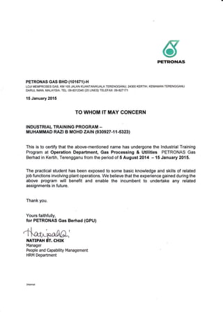 6rrETlti}!{45
PETRONAS GAS BHD (101671)-H
LOJI MEMPROSES GAS, KM 105 JALAN KUANTAN/KUALA TERENGGANU, 24300 KERTIH, KEMAMAN TERENGGANU
DARUL IMAN, MALAYSIA. TEL: 09-8312345 (25 LINES) TELEFAX: 09-827171
15 January 2015
TO WHOM IT MAY CONCERN
INDUSTRIAL TRAINING PROGRAM -
MUHAMMAD RAZ| B MOHD ZAIN (930927-11-5323)
This is to certify that the above-mentioned name has undergone the lndustrial Training
Program at Operation Department, Gas Processing & Utilities PETRONAS Gas
Berhad in Kertih, Terengganu from the period of 5 August 2014 - 15 January 2015.
The practical student has been exposed to some basic knowledge and skills of related
job functions involving plant operations. We believe that the experience gained during the
above program will benefit and enable the incumbent to undertake any related
assignments in future.
Thank you.
Yours faithfully,
for PETRONAS Gas Berhad (GPU)
NATIPAH
Manager
People and Capability Management
HRM Depaftment
 