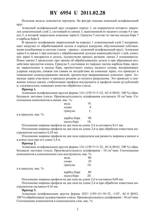 BY 6954 U 2011.02.28
3
Полезная модель поясняется чертежом. На фигуре показан алмазный шлифовальный
круг.
Алмазный шлифовальный круг содержит корпус 1, на поверхности которого закреп-
лен алмазоносный слой 2, состоящий из связки 3, выполненной из медного сплава 4 и гра-
нул 5, в которой закреплены алмазные зерна 6. Гранулы 5 состоят из частиц оксида бора 7
и карбида бора 8.
В процессе шлифования закрепленный на корпусе 1 алмазоносный слой 2 восприни-
мает нагрузки от обрабатываемой детали и корпуса (нагрузки, обусловленные собствен-
ными колебаниями в системе станок - привод - алмазный шлифовальный круг). Алмазные
зерна 6 и связка 3 при контакте с обрабатываемой деталью взаимодействуют с ней; алмаз-
ное зерно 6 внедряется в деталь, осуществляя процесс резания; связка 3 изнашивается.
Износ связки 3 происходит при трении об обрабатываемую деталь и при абразивном воз-
действии продуктов износа. Гранулы 5, состоящие из твердых частиц карбида бора, проч-
но закрепленных в оксиде бора, препятствуют износу медного сплава, воспринимают
ударные нагрузки, снижая тем самым их воздействие на алмазные зерна, что приводит к
повышению алмазоудержания связкой, препятствуя выкрашиванию алмазных зерен. Ал-
мазные зерна участвуют в процессе резания до полного разрушения. Это приводит к сни-
жению износа связки, стабилизации профиля инструмента и профиля пазов (углублений)
и, следовательно, повышает качество обработки стекла.
Пример 1.
Алмазным шлифовальным кругом формы 1А1 (150×5×3×32, АС-6 80/63, 100 %) обра-
батывали листовое стекло. Производительность шлифования составляла 10 см3
/мин. Со-
отношение компонентов в связке, мас. %:
медь 91
олово 8
гранулы 1,
а в гранулах, мас. %:
карбид бора 90
оксид бора 10.
Отклонение ширины профиля на дне паза на длине 2,4 м составило 0,11 мм.
Отклонение ширины профиля на дне паза на длине 2,4 м при обработке известным ин-
струментом составило 0,18 мм.
Отклонение ширины профиля на дне паза определяли как разность ширины в начале и
в конце паза при его длине 2,4 м.
Пример 2.
Алмазным шлифовальным кругом формы 1А1 (150×5×3×32, АС-6 80/63, 100 %) обра-
батывали листовое стекло. Производительность шлифования - 10 см3
/мин. Соотношение
компонентов в алмазоносном слое инструмента, мас. %:
медь 80
олово 10
гранулы 10,
а в гранулах, мас. %:
карбид бора 80
оксид бора 20.
Отклонение ширины профиля на дне паза на длине 2,4 м составило 0,09 мм.
Отклонение ширины профиля на дне паза на длине 2,4 м при обработке известным ин-
струментом составило 0,16 мм.
Пример 3.
Алмазным шлифовальным кругом формы 1ЕЕ1 (150×12×10×32, -110°, АС-6 80/63,
100 %) обрабатывали художественное стекло. Производительность шлифования - 10 см3
/мин.
Соотношение компонентов в алмазоносном слое, мас. %:
 