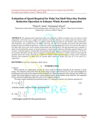 International Journal of Scientific and Technical Research in Engineering (IJSTRE)
www.ijstre.com Volume 3 Issue 2 ǁ March 2018.
Manuscript id. 695442412 www.ijstre.com Page 1
Estimation of Speed Required for Palm Nut Shell Mass-Size Particle
Reduction Operation to Enhance Whole Kernels Separation
*Orua O. Antia1
, Emmanuel Aluyor2
1
Department of Agricultural and Food Engineering, University of Uyo, Nigeria, 2
Department of Chemical
Engineering, University of Benin, Nigeria
ABSTRACT: The optimum speed required for mass-size reduction of shells to produce most sizes that are small
comparable with kernel sizes; coupled with retention of kernel wholeness in cracked palm nut mixture under
repeated impact was investigated. This is to enhance whole kernel separation by dry method, reduce maintenance
and production cost of palm kernel oil (PK0); and lower the risk of oil rancidity associated with split kernel
production and wet method of separation. A static nut cracker and centrifugal nut cracker were used in this study as
Test Rigs while sieves were used to grade cracked shells and whole kernels. The data generated were evaluated. A
model was developed for energy via speed required to retain kernels wholeness following repeated impact in the
crackers. Technical analysis revealed that the maximum allowable speed to retain kernel wholeness is 27.93 m/s;
the minimum allowable average speed to fragment cracked shells is 24.95 m/s. Further analysis showed that the
optimum speed and energy required for cracked nut mixture under repeated impact to have kernel wholeness
retention and production of small sizes of cracked shells relative to kernel sizes are 25.71 m/s and 0.4 J,
respectively.
KEYWORD-Kernels,Nuts, Separation, Shells, Speed
I. INTRODUCTION
1.1Theory
When materials are mechanically stressed, the stress would be absorbed internally by the materials as strain
energy. The materials would crack when the strain energy exceeds a critical level [1], [2]. The crack propagates to
terminal point and results in the reduction of the materials size. When the materials size is reduced, new surfaces are
created. The energy applied to create a new surface depends mainly on the hardness of the materials. The magnitude
of force and time of application affect the extent of size reduction achieved.
The major models established for predicting energy ( E ) required for particle size reduction operation are:
sizesparticlescoarseforandmodelKicksis
1)(ln
2
1







x
x
kE k
sizesparticlefineformodelRittingersis
2)(
11
KE
12
r 






xx
 