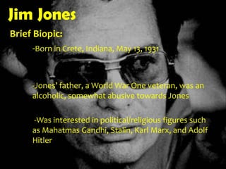 Jim JonesBrief Biopic: 	-Born in Crete, Indiana, May 13, 1931-Jones’ father, a World War One veteran, was an 	alcoholic, somewhat abusive towards Jones-Was interested in political/religious figures such 	as Mahatmas Gandhi, Stalin, Karl Marx, and Adolf 	Hitler 
